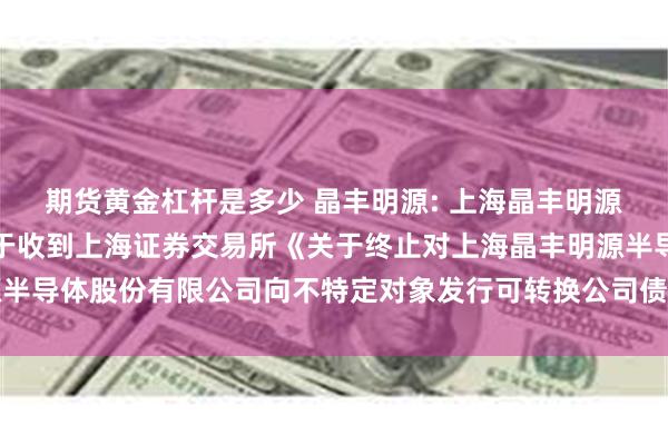 期货黄金杠杆是多少 晶丰明源: 上海晶丰明源半导体股份有限公司关于收到上海证券交易所《关于终止对上海晶丰明源半导体股份有限公司向不特定对象发行可转换公司债券审核的决定》的公告