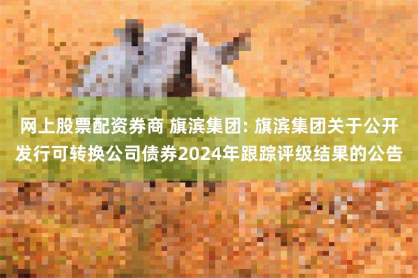 网上股票配资券商 旗滨集团: 旗滨集团关于公开发行可转换公司债券2024年跟踪评级结果的公告