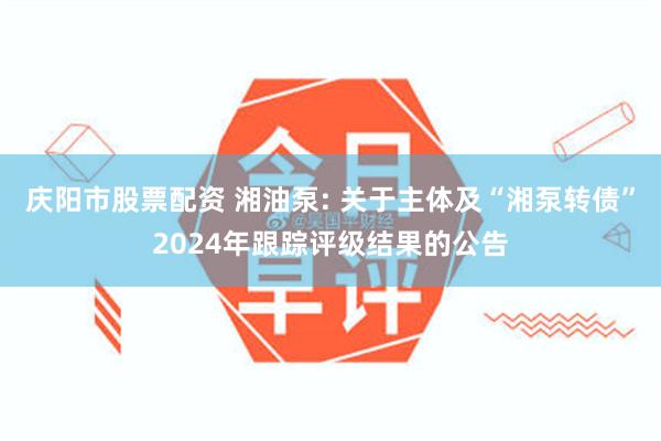 庆阳市股票配资 湘油泵: 关于主体及“湘泵转债”2024年跟踪评级结果的公告