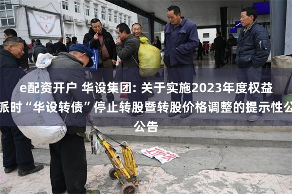 e配资开户 华设集团: 关于实施2023年度权益分派时“华设转债”停止转股暨转股价格调整的提示性公告