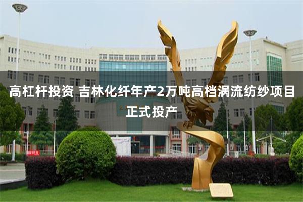 高杠杆投资 吉林化纤年产2万吨高档涡流纺纱项目正式投产