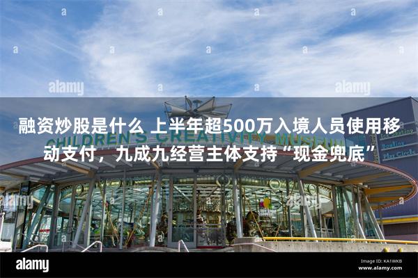 融资炒股是什么 上半年超500万入境人员使用移动支付，九成九经营主体支持“现金兜底”