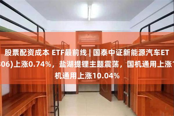 股票配资成本 ETF最前线 | 国泰中证新能源汽车ETF(159806)上涨0.74%，盐湖提锂主题震荡，国机通用上涨10.04%