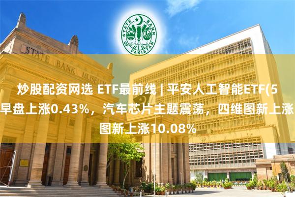 炒股配资网选 ETF最前线 | 平安人工智能ETF(512930)早盘上涨0.43%，汽车芯片主题震荡，四维图新上涨10.08%