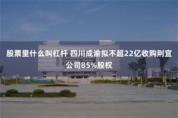 股票里什么叫杠杆 四川成渝拟不超22亿收购荆宜公司85%股权