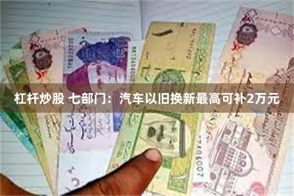 杠杆炒股 七部门：汽车以旧换新最高可补2万元