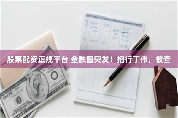 股票配资正规平台 金融圈突发！招行丁伟，被查