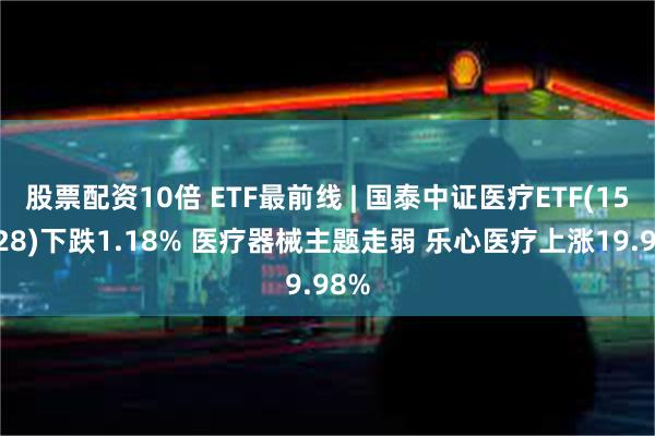 股票配资10倍 ETF最前线 | 国泰中证医疗ETF(159828)下跌1.18% 医疗器械主题走弱 乐心医疗上涨19.98%