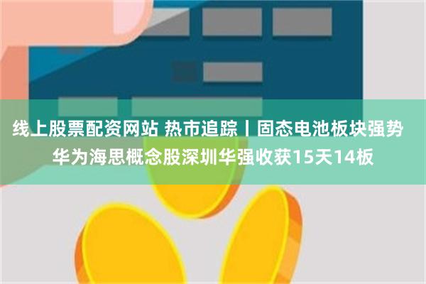 线上股票配资网站 热市追踪丨固态电池板块强势  华为海思概念股深圳华强收获15天14板