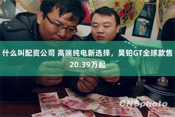 什么叫配资公司 高端纯电新选择，昊铂GT全球款售20.39万起