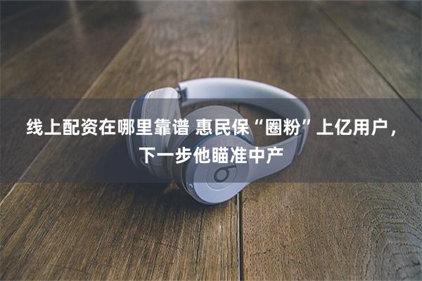 线上配资在哪里靠谱 惠民保“圈粉”上亿用户，下一步他瞄准中产