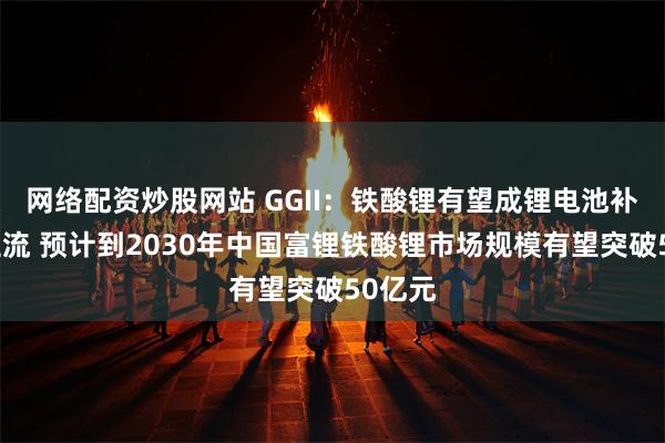 网络配资炒股网站 GGII：铁酸锂有望成锂电池补锂剂主流 预计到2030年中国富锂铁酸锂市场规模有望突破50亿元