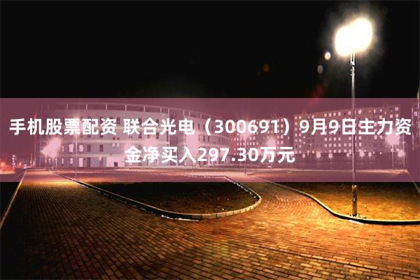 手机股票配资 联合光电（300691）9月9日主力资金净买入297.30万元