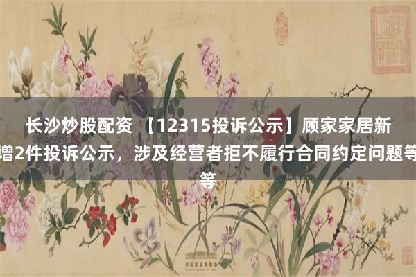 长沙炒股配资 【12315投诉公示】顾家家居新增2件投诉公示，涉及经营者拒不履行合同约定问题等