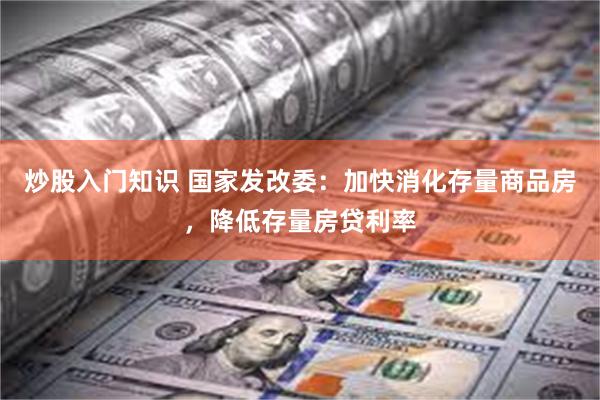 炒股入门知识 国家发改委：加快消化存量商品房，降低存量房贷利率