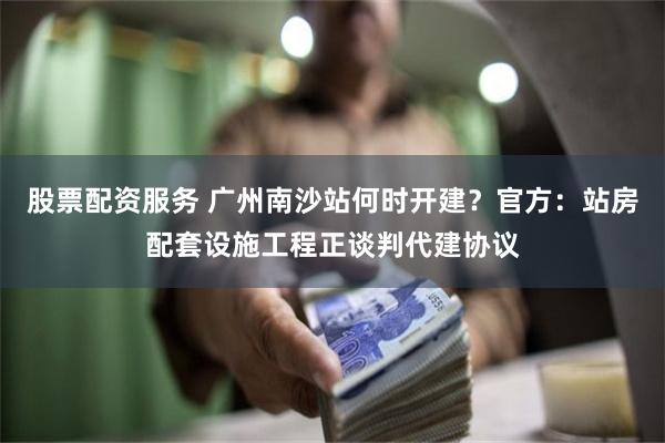 股票配资服务 广州南沙站何时开建？官方：站房配套设施工程正谈判代建协议