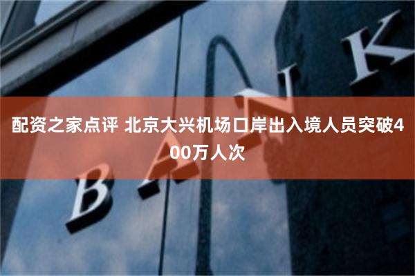 配资之家点评 北京大兴机场口岸出入境人员突破400万人次