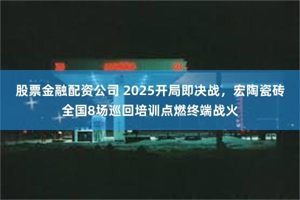 股票金融配资公司 2025开局即决战，宏陶瓷砖全国8场巡回培训点燃终端战火