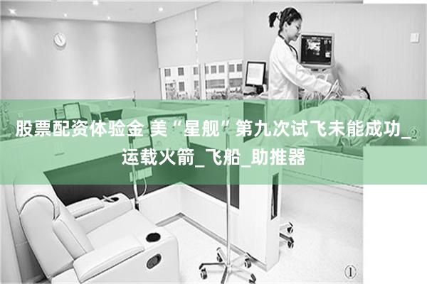 股票配资体验金 美“星舰”第九次试飞未能成功_运载火箭_飞船_助推器