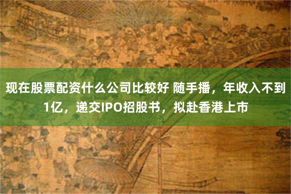 现在股票配资什么公司比较好 随手播,年收入不到1亿,递交IPO招股书,拟赴香港上市
