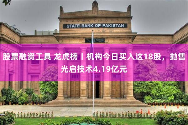 股票融资工具 龙虎榜丨机构今日买入这18股,抛售光启技术4.19亿元